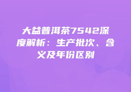 大益普洱茶7542深度解析：生产批次、含义及年份区别