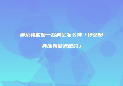 绿茶和酸奶一起喝会怎么样「绿茶粉拌酸奶能减肥吗」