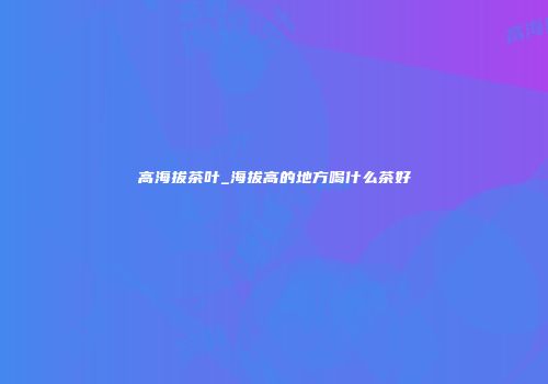 高海拔茶叶_海拔高的地方喝什么茶好