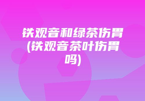 铁观音和绿茶伤胃(铁观音茶叶伤胃吗)
