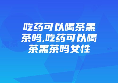 吃药可以喝茶黑茶吗,吃药可以喝茶黑茶吗女性