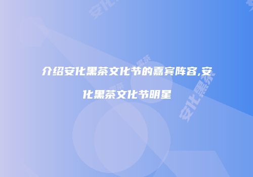 介绍安化黑茶文化节的嘉宾阵容,安化黑茶文化节明星