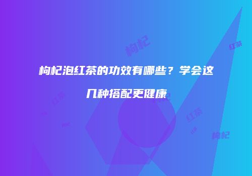 枸杞泡红茶的功效有哪些？学会这几种搭配更健康
