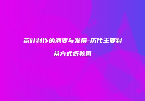 茶叶制作的演变与发展-历代主要制茶方式概览图
