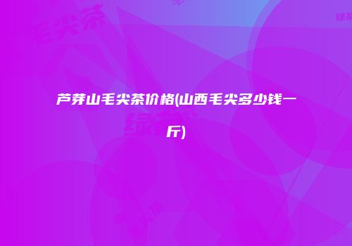 芦芽山毛尖茶价格(山西毛尖多少钱一斤)