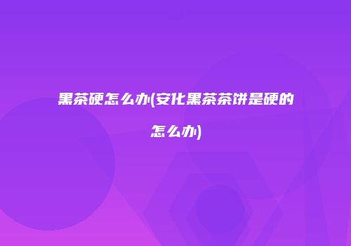 黑茶硬怎么办(安化黑茶茶饼是硬的怎么办)
