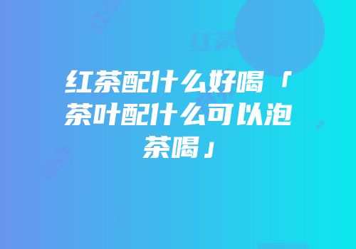 红茶配什么好喝「茶叶配什么可以泡茶喝」