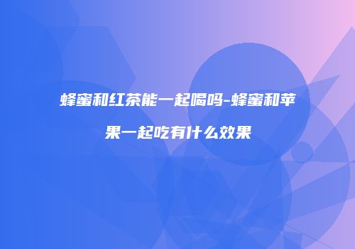 蜂蜜和红茶能一起喝吗-蜂蜜和苹果一起吃有什么效果