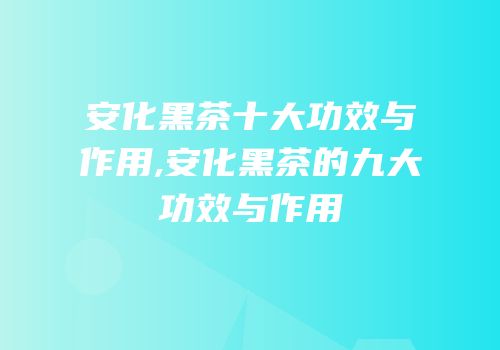 安化黑茶十大功效与作用,安化黑茶的九大功效与作用
