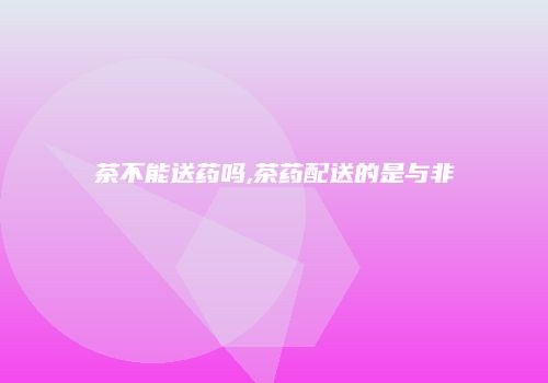 茶不能送药吗,茶药配送的是与非