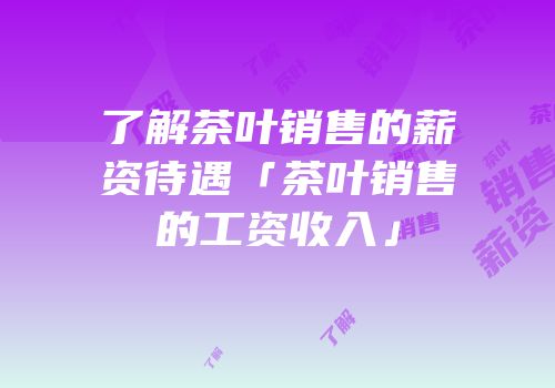 了解茶叶销售的薪资待遇「茶叶销售的工资收入」