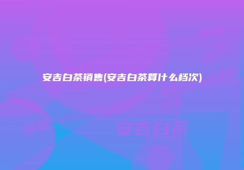 安吉白茶销售(安吉白茶算什么档次)