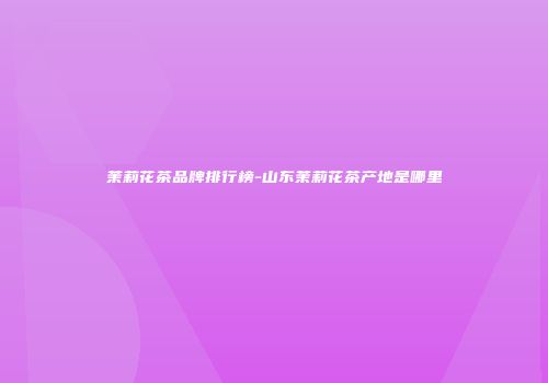 茉莉花茶品牌排行榜-山东茉莉花茶产地是哪里