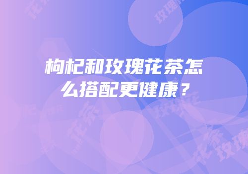 枸杞和玫瑰花茶怎么搭配更健康？