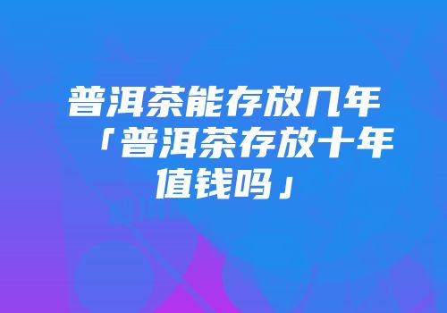普洱茶能存放几年「普洱茶存放十年值钱吗」