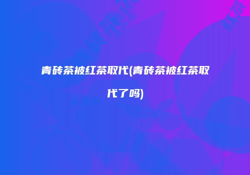 青砖茶被红茶取代(青砖茶被红茶取代了吗)