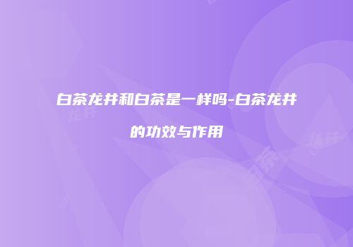 白茶龙井和白茶是一样吗-白茶龙井的功效与作用