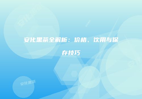 安化黑茶全解析：价格、饮用与保存技巧