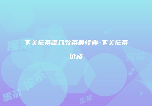 下关沱茶哪几款茶最经典-下关沱茶价格