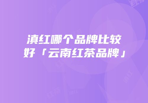 滇红哪个品牌比较好「云南红茶品牌」