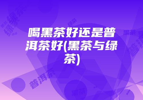 喝黑茶好还是普洱茶好(黑茶与绿茶)