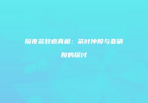 隔夜茶致癌真相：茶叶仲胺与亚硝胺的探讨