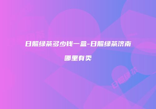 日照绿茶多少钱一盒-日照绿茶济南哪里有卖