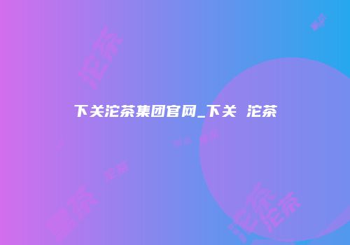 下关沱茶集团官网_下关 沱茶