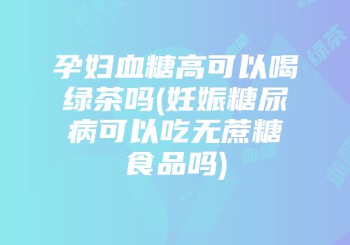 孕妇血糖高可以喝绿茶吗(妊娠糖尿病可以吃无蔗糖食品吗)