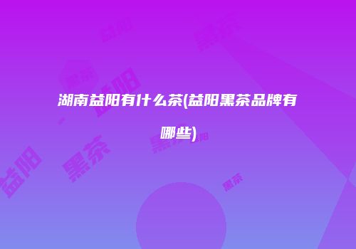 湖南益阳有什么茶(益阳黑茶品牌有哪些)