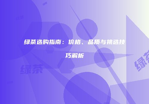 绿茶选购指南：价格、品质与挑选技巧解析