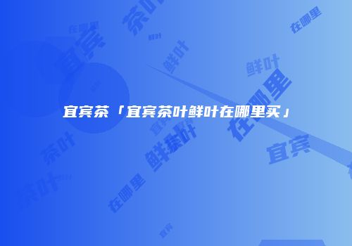 宜宾茶「宜宾茶叶鲜叶在哪里买」