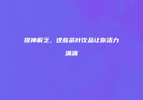 提神解乏，这些茶叶饮品让你活力满满