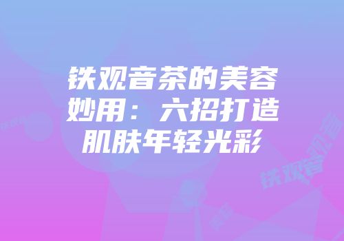 铁观音茶的美容妙用：六招打造肌肤年轻光彩