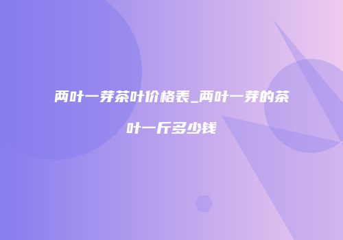 两叶一芽茶叶价格表_两叶一芽的茶叶一斤多少钱