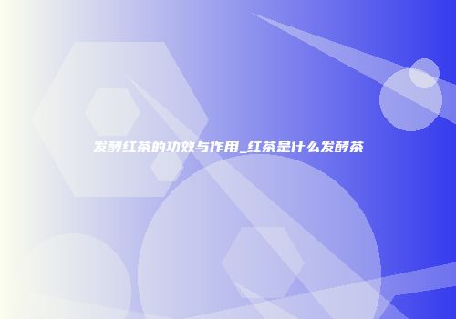 发酵红茶的功效与作用_红茶是什么发酵茶