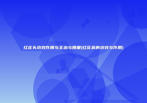 红花头功效作用与主治与用量(红花茶的功效与作用)