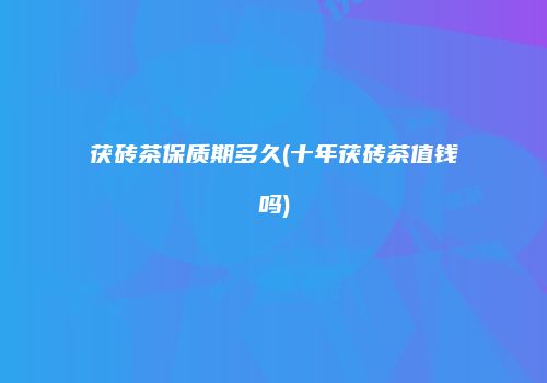 茯砖茶保质期多久(十年茯砖茶值钱吗)