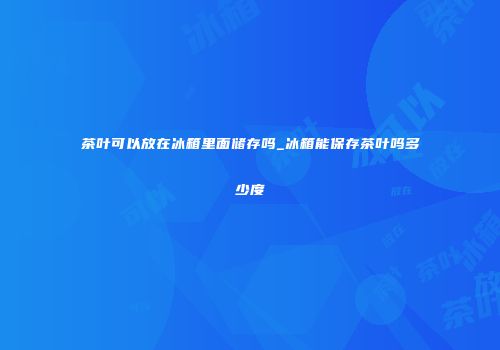 茶叶可以放在冰箱里面储存吗_冰箱能保存茶叶吗多少度