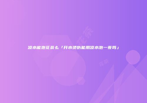 凉水能泡花茶么「开水烫伤能用凉水泡一夜吗」
