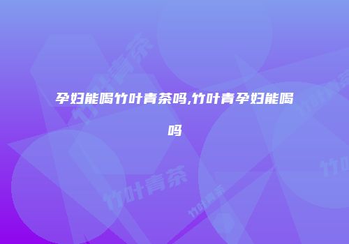 孕妇能喝竹叶青茶吗,竹叶青孕妇能喝吗