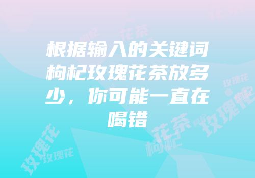 根据输入的关键词枸杞玫瑰花茶放多少，你可能一直在喝错