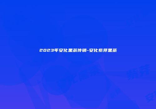 2023年安化黑茶传销-安化紫芽黑茶