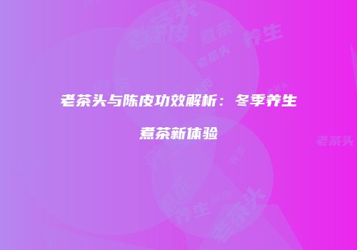老茶头与陈皮功效解析：冬季养生煮茶新体验