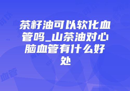 茶籽油可以软化血管吗_山茶油对心脑血管有什么好处