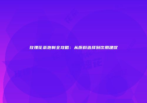 玫瑰花茶泡制全攻略：从原料选择到饮用建议