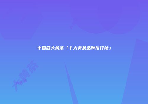中国四大黄茶「十大黄茶品牌排行榜」