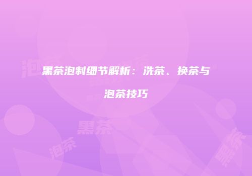 黑茶泡制细节解析：洗茶、换茶与泡茶技巧