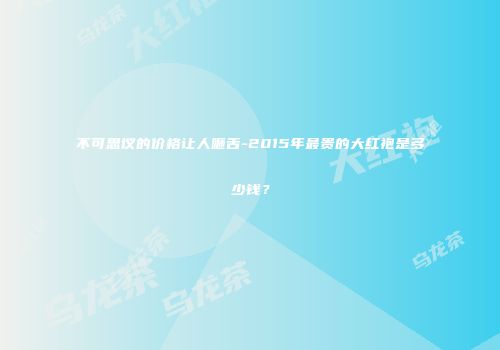不可思议的价格让人咂舌-2015年最贵的大红袍是多少钱？