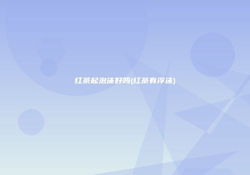 红茶起泡沫好吗(红茶有浮沫)